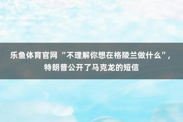 乐鱼体育官网 “不理解你想在格陵兰做什么”， 特朗普公开了马克龙的短信