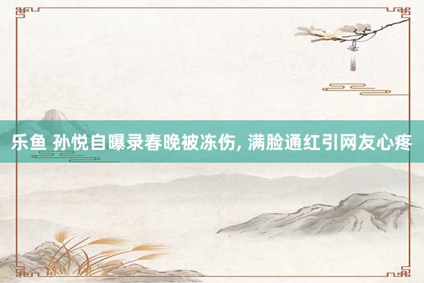 乐鱼 孙悦自曝录春晚被冻伤, 满脸通红引网友心疼