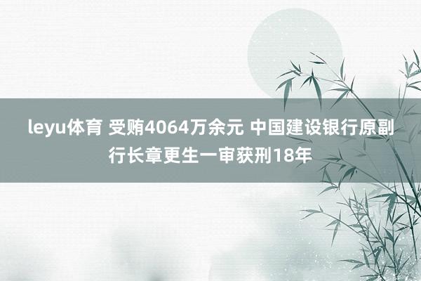 leyu体育 受贿4064万余元 中国建设银行原副行长章更生一审获刑18年