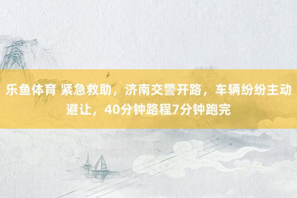 乐鱼体育 紧急救助，济南交警开路，车辆纷纷主动避让，40分钟路程7分钟跑完