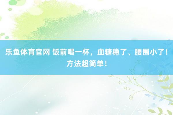 乐鱼体育官网 饭前喝一杯，血糖稳了、腰围小了！方法超简单！