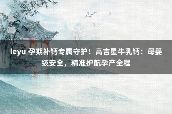 leyu 孕期补钙专属守护！高吉星牛乳钙：母婴级安全，精准护航孕产全程