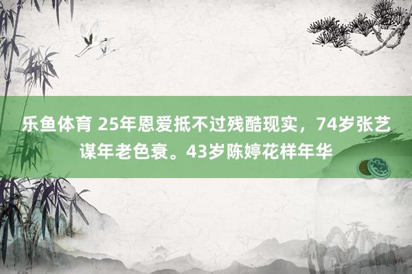 乐鱼体育 25年恩爱抵不过残酷现实，74岁张艺谋年老色衰。43岁陈婷花样年华