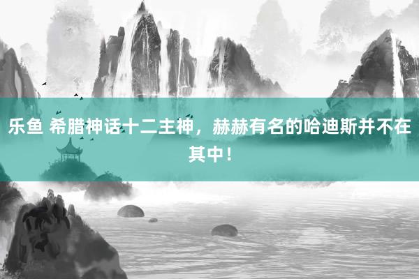 乐鱼 希腊神话十二主神，赫赫有名的哈迪斯并不在其中！