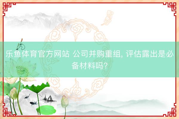 乐鱼体育官方网站 公司并购重组， 评估露出是必备材料吗?