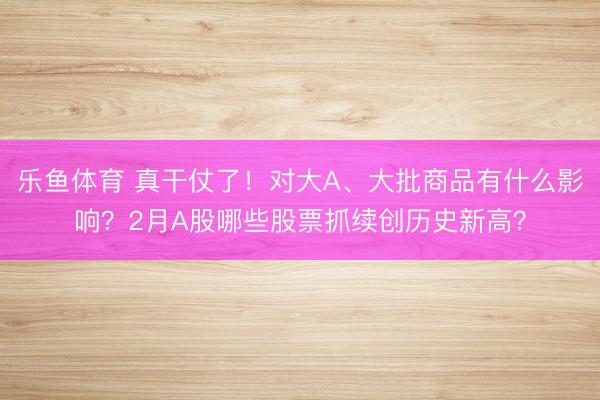 乐鱼体育 真干仗了！对大A、大批商品有什么影响？2月A股哪些股票抓续创历史新高？