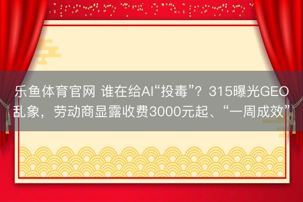 乐鱼体育官网 谁在给AI“投毒”？315曝光GEO乱象，劳动商显露收费3000元起、“一周成效”