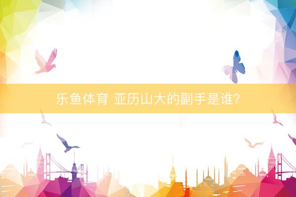 乐鱼体育 亚历山大的副手是谁？