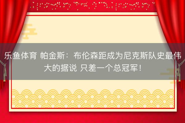 乐鱼体育 帕金斯：布伦森距成为尼克斯队史最伟大的据说 只差一个总冠军！