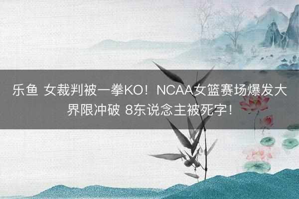 乐鱼 女裁判被一拳KO！NCAA女篮赛场爆发大界限冲破 8东说念主被死字！
