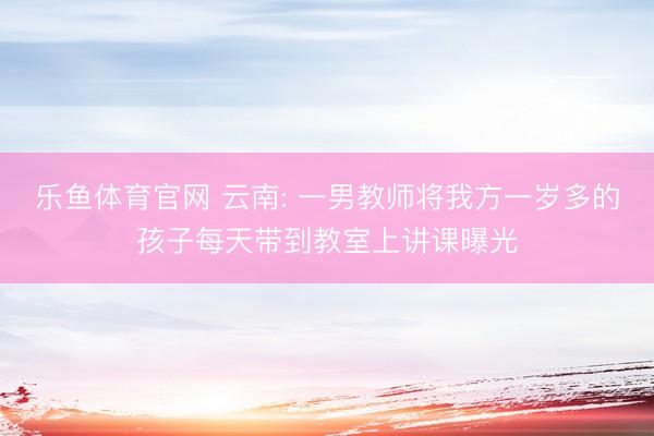 乐鱼体育官网 云南: 一男教师将我方一岁多的孩子每天带到教室上讲课曝光