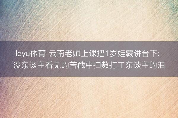 leyu体育 云南老师上课把1岁娃藏讲台下: 没东谈主看见的苦戳中扫数打工东谈主的泪