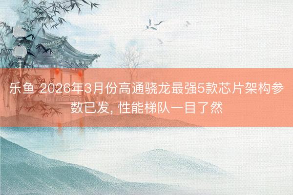 乐鱼 2026年3月份高通骁龙最强5款芯片架构参数已发, 性能梯队一目了然