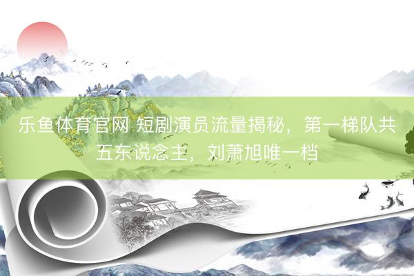 乐鱼体育官网 短剧演员流量揭秘，第一梯队共五东说念主，刘萧旭唯一档