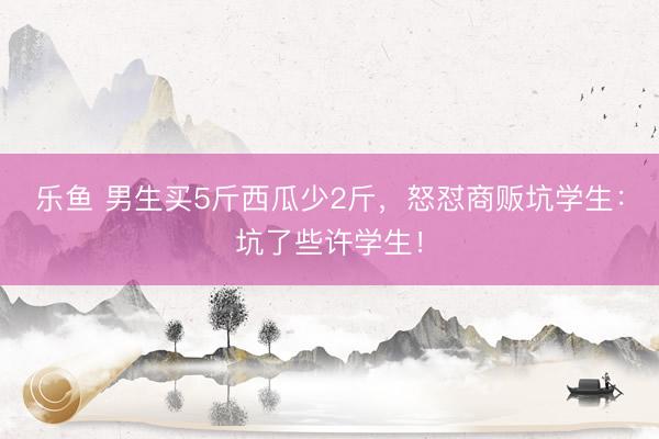 乐鱼 男生买5斤西瓜少2斤，怒怼商贩坑学生：坑了些许学生！