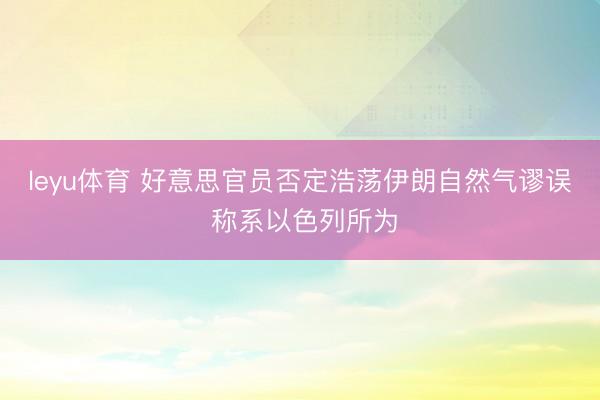 leyu体育 好意思官员否定浩荡伊朗自然气谬误 称系以色列所为