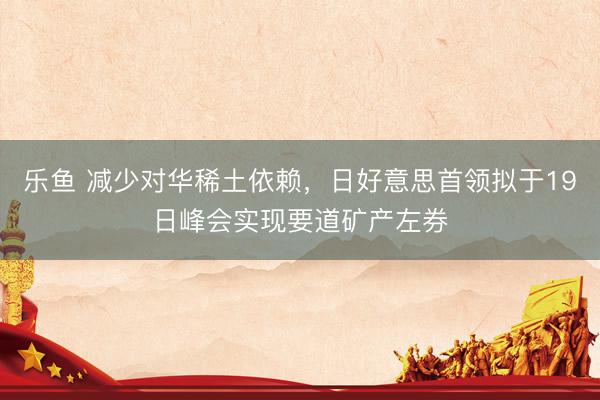 乐鱼 减少对华稀土依赖，日好意思首领拟于19日峰会实现要道矿产左券
