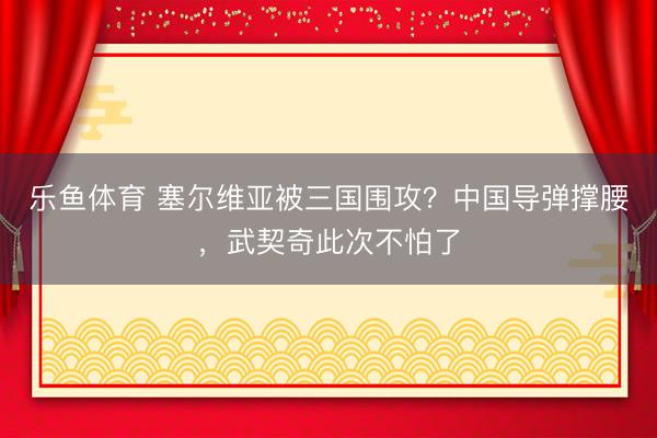 乐鱼体育 塞尔维亚被三国围攻？中国导弹撑腰，武契奇此次不怕了