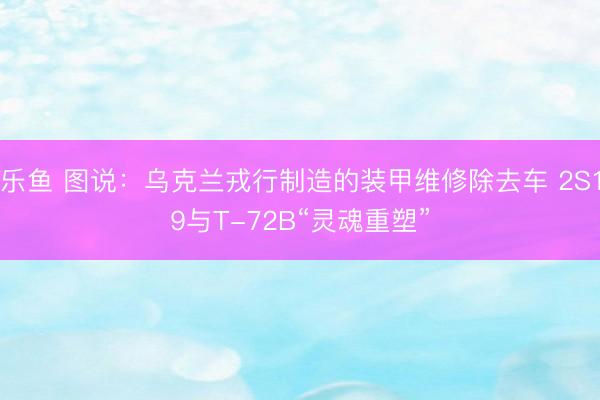 乐鱼 图说：乌克兰戎行制造的装甲维修除去车 2S19与T-72B“灵魂重塑”