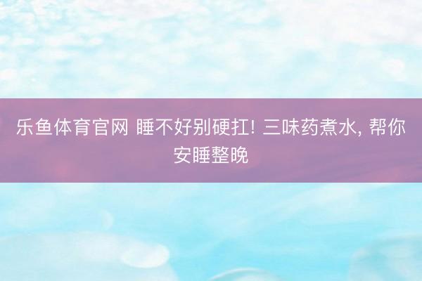乐鱼体育官网 睡不好别硬扛! 三味药煮水, 帮你安睡整晚