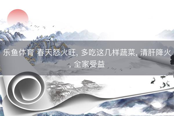 乐鱼体育 春天怒火旺, 多吃这几样蔬菜, 清肝降火, 全家受益