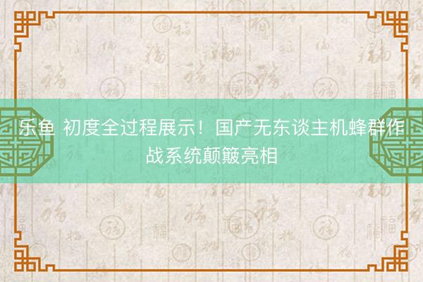 乐鱼 初度全过程展示！国产无东谈主机蜂群作战系统颠簸亮相