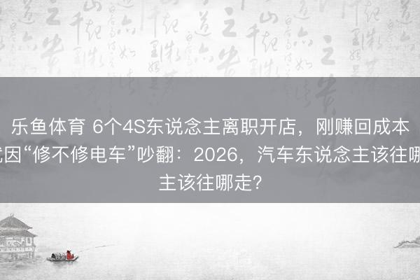 乐鱼体育 6个4S东说念主离职开店，刚赚回成本，就因“修不修电车”吵翻：2026，汽车东说念主该往哪走？