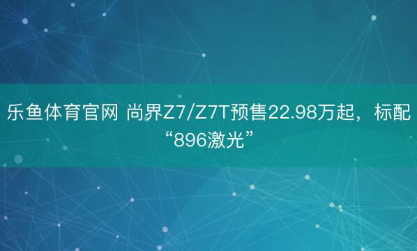 乐鱼体育官网 尚界Z7/Z7T预售22.98万起，标配“896激光”