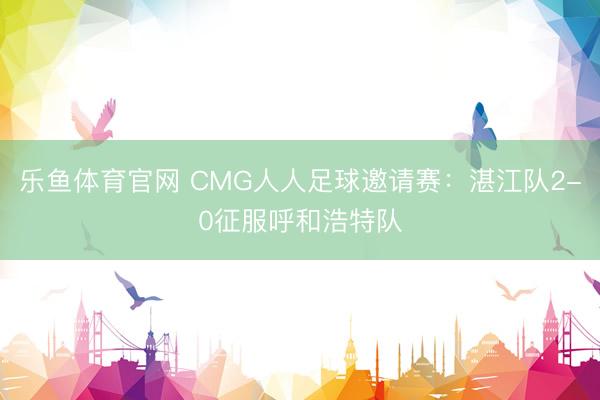 乐鱼体育官网 CMG人人足球邀请赛：湛江队2-0征服呼和浩特队