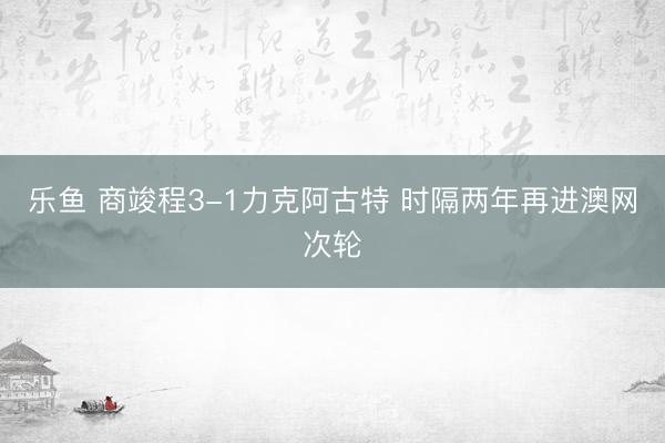 乐鱼 商竣程3-1力克阿古特 时隔两年再进澳网次轮