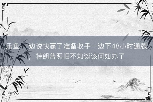 乐鱼 一边说快赢了准备收手一边下48小时通牒，特朗普照旧不知谈该何如办了