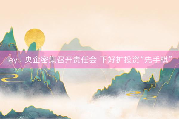 leyu 央企密集召开责任会 下好扩投资“先手棋”
