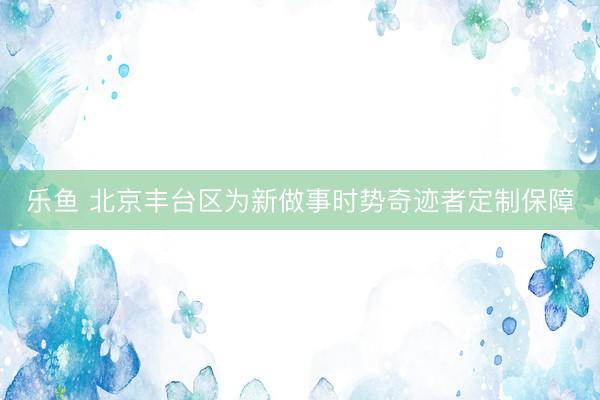 乐鱼 北京丰台区为新做事时势奇迹者定制保障