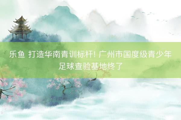 乐鱼 打造华南青训标杆! 广州市国度级青少年足球查验基地终了