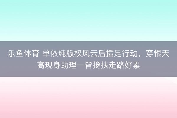 乐鱼体育 单依纯版权风云后插足行动，穿恨天高现身助理一皆搀扶走路好累