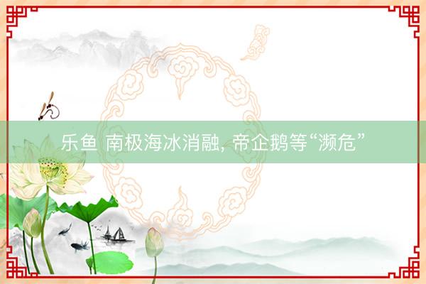 乐鱼 南极海冰消融, 帝企鹅等“濒危”