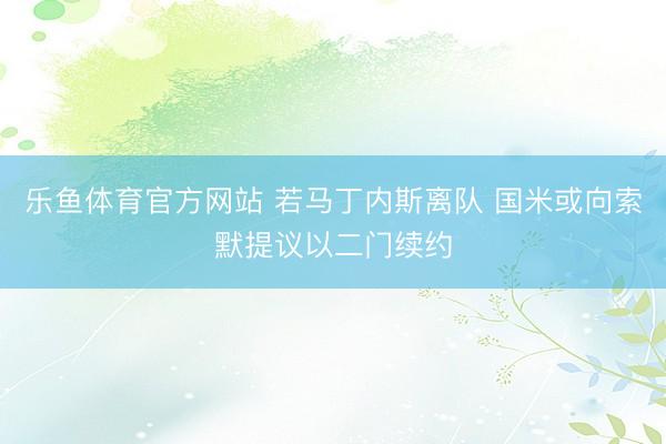 乐鱼体育官方网站 若马丁内斯离队 国米或向索默提议以二门续约