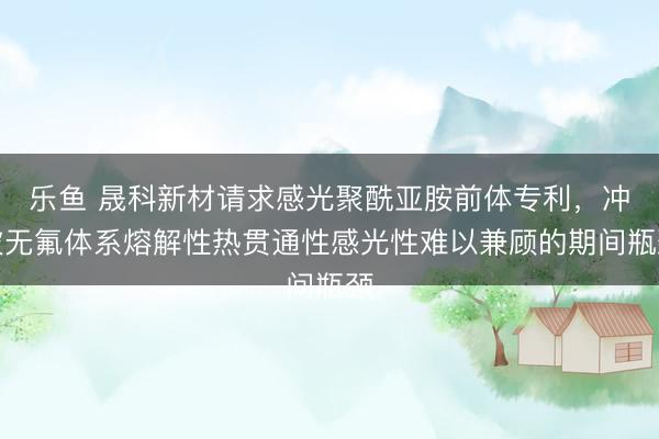 乐鱼 晟科新材请求感光聚酰亚胺前体专利，冲破无氟体系熔解性热贯通性感光性难以兼顾的期间瓶颈