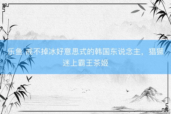 乐鱼 戒不掉冰好意思式的韩国东说念主，猖獗迷上霸王茶姬