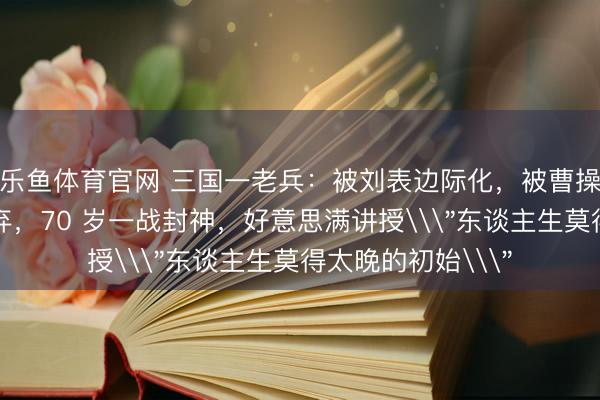 乐鱼体育官网 三国一老兵：被刘表边际化，被曹操无视，被关羽嫌弃，70 岁一战封神，好意思满讲授\＂东谈主生莫得太晚的初始\＂