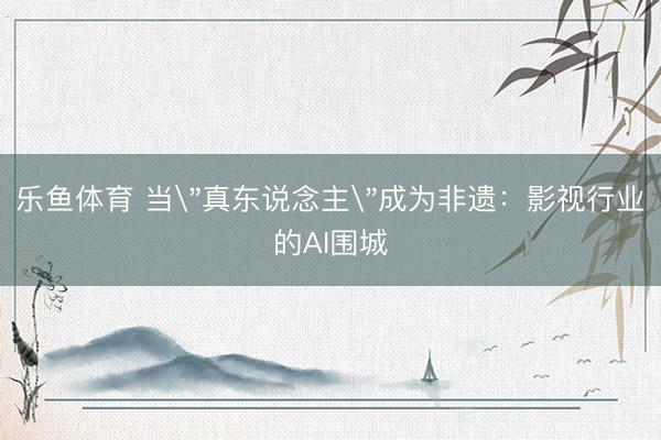 乐鱼体育 当＂真东说念主＂成为非遗：影视行业的AI围城