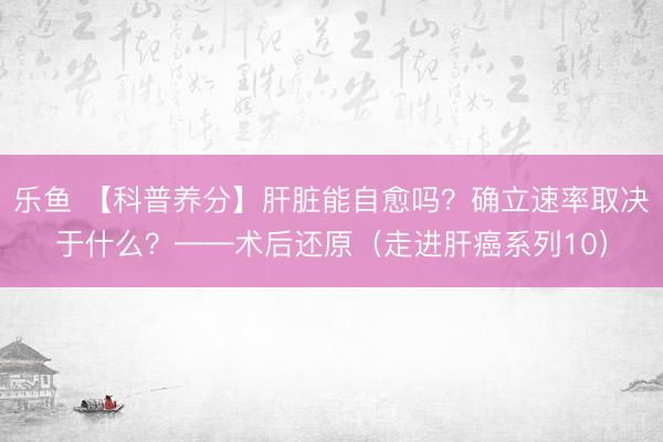 乐鱼 【科普养分】肝脏能自愈吗？确立速率取决于什么？——术后还原（走进肝癌系列10）