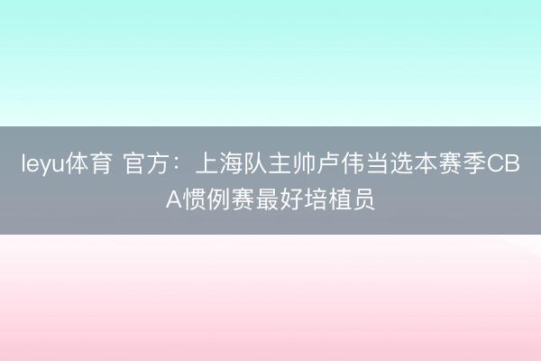 leyu体育 官方：上海队主帅卢伟当选本赛季CBA惯例赛最好培植员