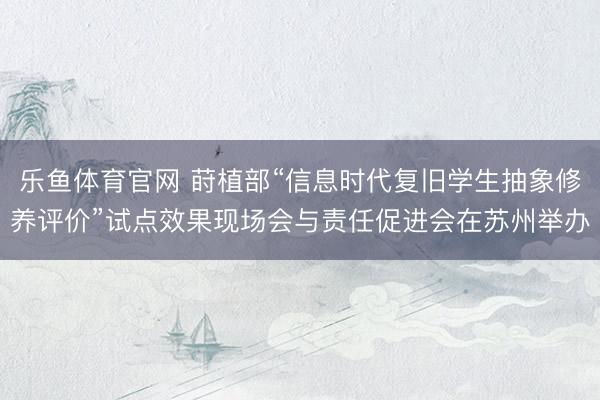 乐鱼体育官网 莳植部“信息时代复旧学生抽象修养评价”试点效果现场会与责任促进会在苏州举办