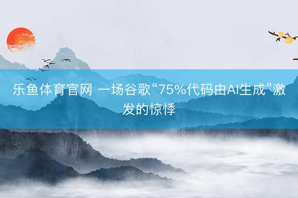 乐鱼体育官网 一场谷歌“75%代码由AI生成”激发的惊悸