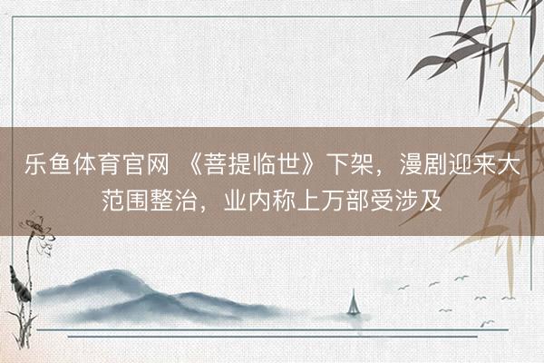 乐鱼体育官网 《菩提临世》下架，漫剧迎来大范围整治，业内称上万部受涉及