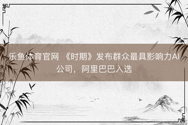 乐鱼体育官网 《时期》发布群众最具影响力AI公司，阿里巴巴入选