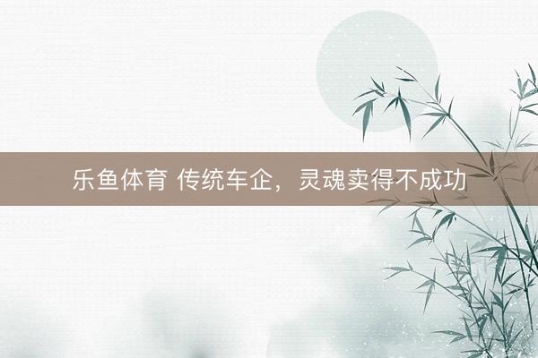 乐鱼体育 传统车企，灵魂卖得不成功