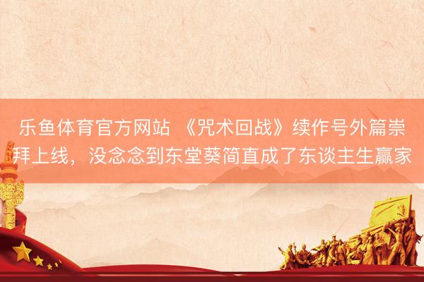 乐鱼体育官方网站 《咒术回战》续作号外篇崇拜上线，没念念到东堂葵简直成了东谈主生赢家