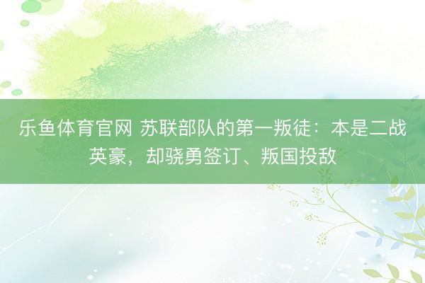 乐鱼体育官网 苏联部队的第一叛徒：本是二战英豪，却骁勇签订、叛国投敌